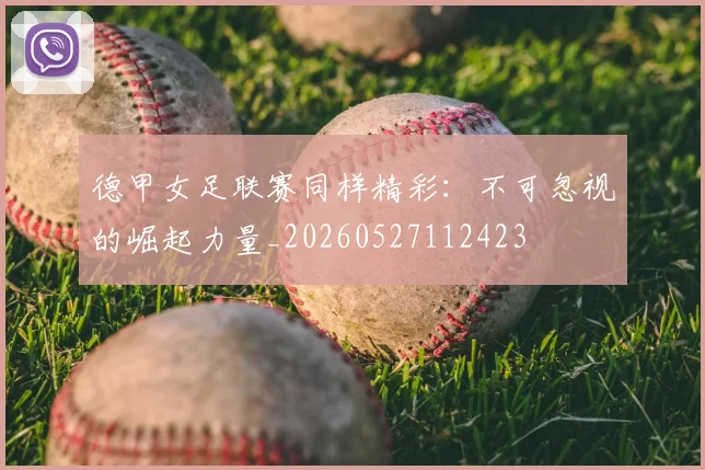 德甲女足联赛同样精彩：不可忽视的崛起力量_20260527112423