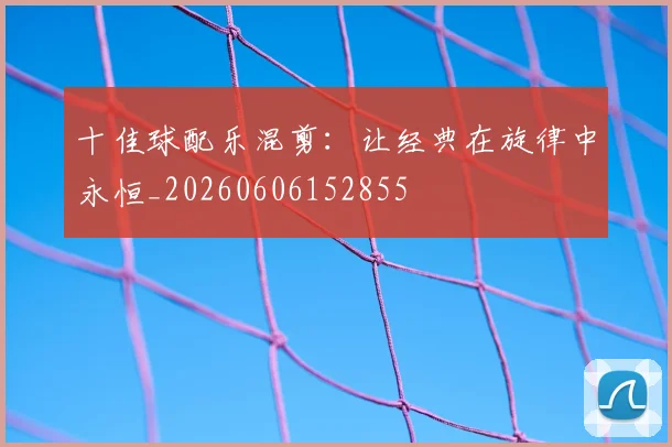 十佳球配乐混剪：让经典在旋律中永恒_20260606152855