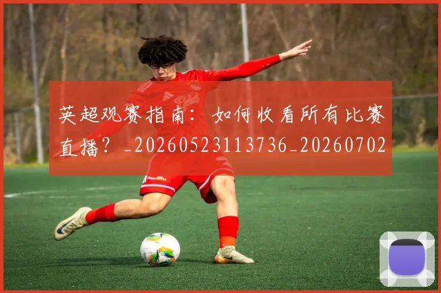 英超观赛指南：如何收看所有比赛直播？_20260523113736_20260702174514