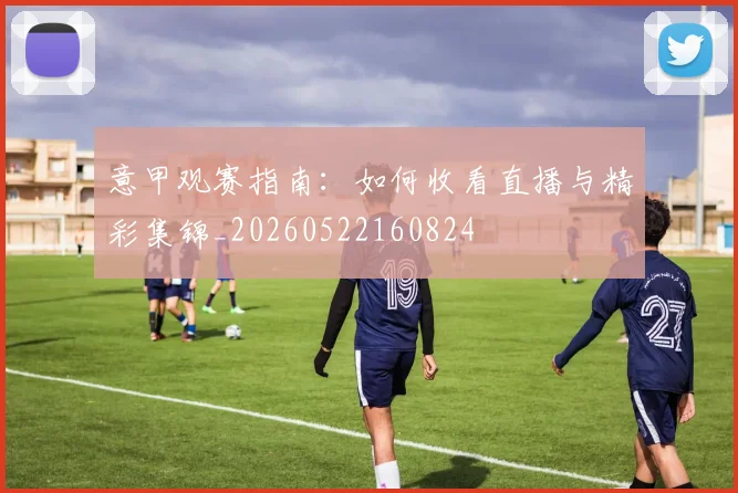 意甲观赛指南:如何收看直播与精彩集锦_20260522160824