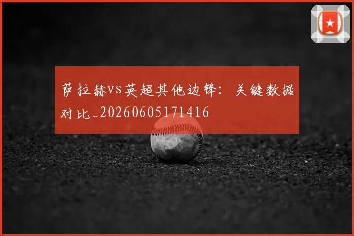 萨拉赫vs英超其他边锋:关键数据对比_20260605171416