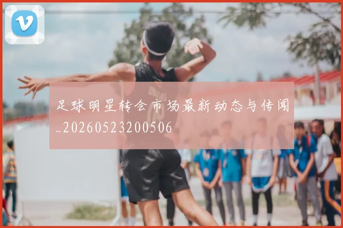 足球明星转会市场最新动态与传闻_20260523200506