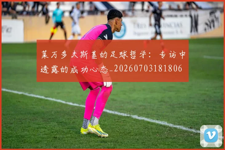莱万多夫斯基的足球哲学：专访中透露的成功心态_20260703181806