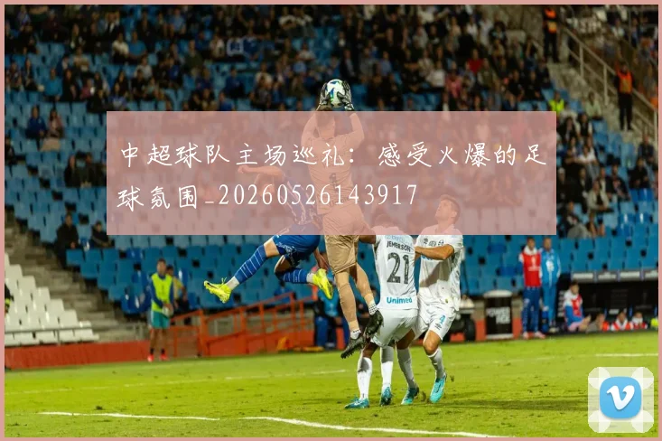 中超球队主场巡礼：感受火爆的足球氛围_20260526143917